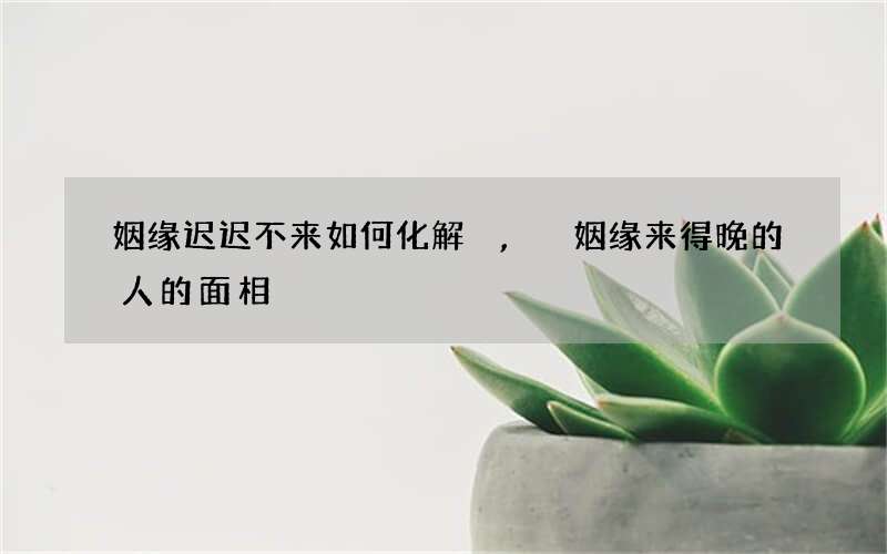 姻缘迟迟不来如何化解,姻缘来得晚的人的面相